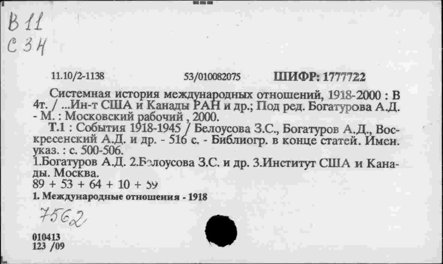 ﻿С 34
11.10/2-1138	53/010082075 ШИФР: 1777722
Системная история международных отношений, 1918-2000 : В 4т. / ...Ин-т США и Канады РАН и др.; Под ред. Богатурова А.Д. - М.: Московский рабочий , 2000.
Т.1 : События 1918-1945 у Белоусова З.С., Богатуров А.Д., Воскресенский А.Д. и др. - 510 с. - Библиогр. в конце статей. Имен, указ.: с. 500-506.
1.Богатуров А.Д. 2.Бзлоусова З.С. и др. З.Институт США и Канады. Москва.
89 + 53 + 64 + 10 + 59
1. Международные отношения -1918
Жг-	А
010413
123 /09